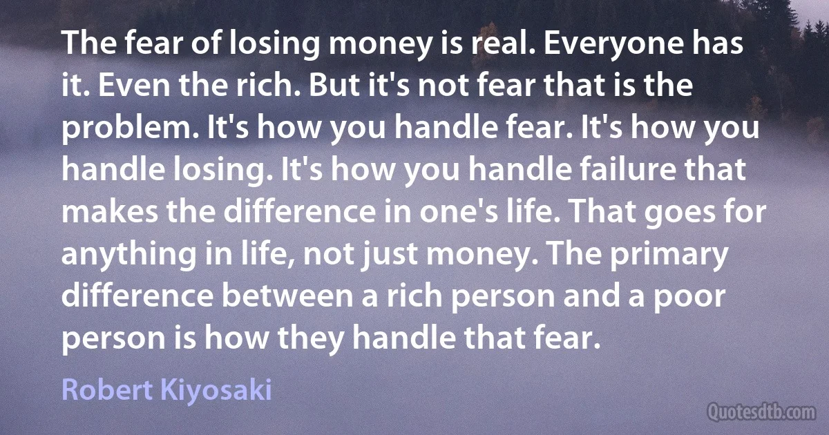 The fear of losing money is real. Everyone has it. Even the rich. But it's not fear that is the problem. It's how you handle fear. It's how you handle losing. It's how you handle failure that makes the difference in one's life. That goes for anything in life, not just money. The primary difference between a rich person and a poor person is how they handle that fear. (Robert Kiyosaki)