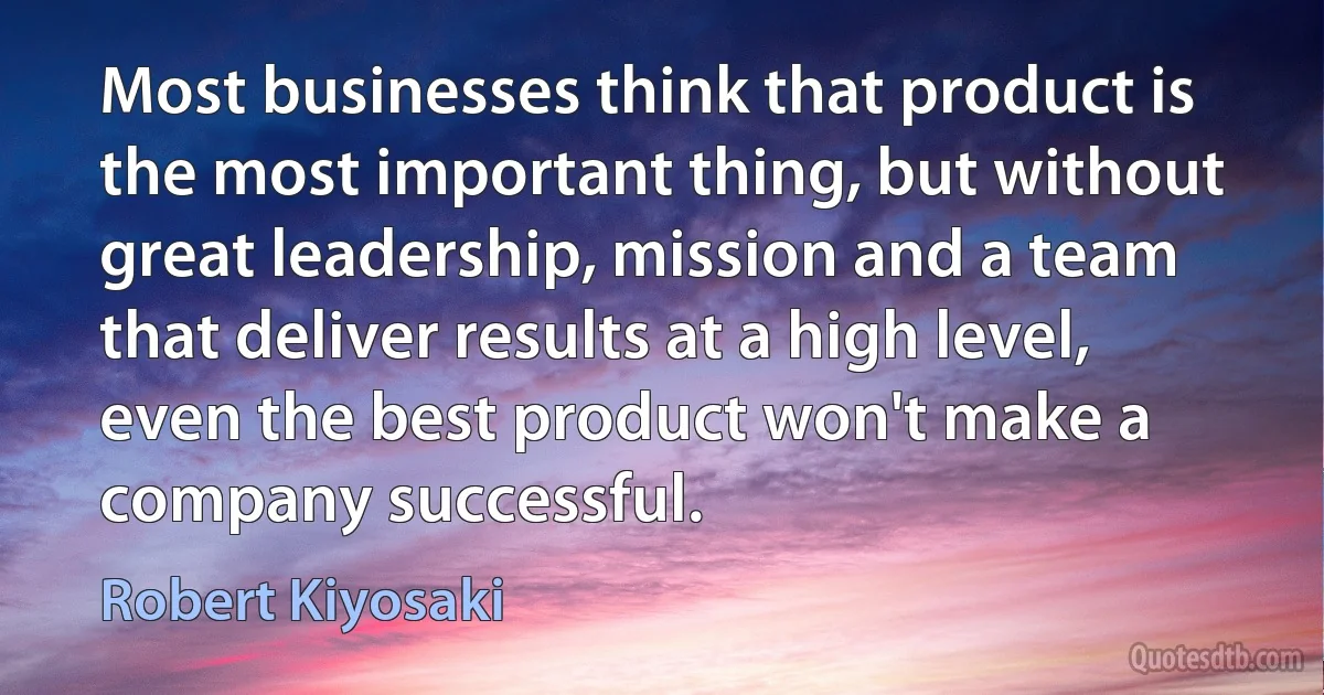 Most businesses think that product is the most important thing, but without great leadership, mission and a team that deliver results at a high level, even the best product won't make a company successful. (Robert Kiyosaki)