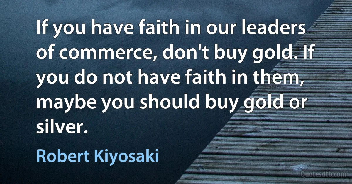 If you have faith in our leaders of commerce, don't buy gold. If you do not have faith in them, maybe you should buy gold or silver. (Robert Kiyosaki)