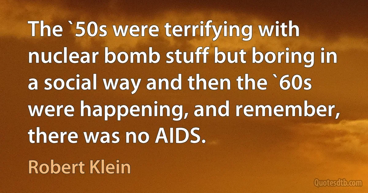 The `50s were terrifying with nuclear bomb stuff but boring in a social way and then the `60s were happening, and remember, there was no AIDS. (Robert Klein)