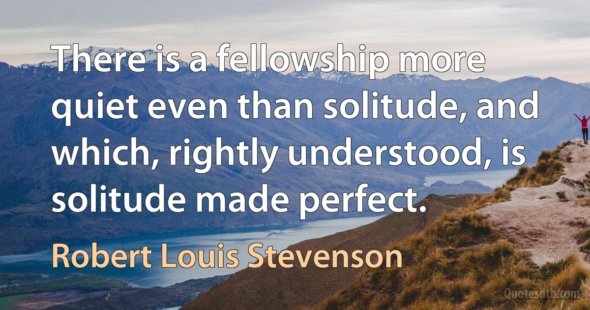 There is a fellowship more quiet even than solitude, and which, rightly understood, is solitude made perfect. (Robert Louis Stevenson)