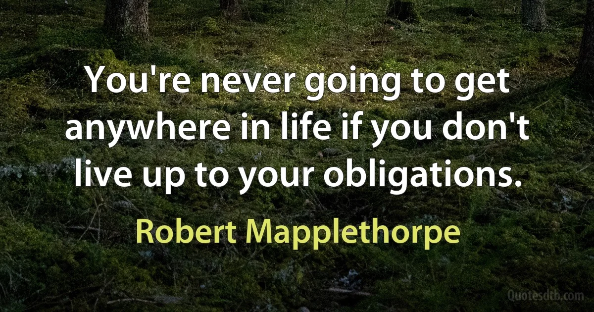 You're never going to get anywhere in life if you don't live up to your obligations. (Robert Mapplethorpe)