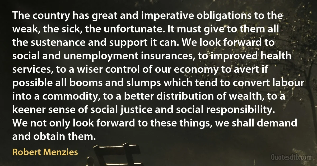 The country has great and imperative obligations to the weak, the sick, the unfortunate. It must give to them all the sustenance and support it can. We look forward to social and unemployment insurances, to improved health services, to a wiser control of our economy to avert if possible all booms and slumps which tend to convert labour into a commodity, to a better distribution of wealth, to a keener sense of social justice and social responsibility. We not only look forward to these things, we shall demand and obtain them. (Robert Menzies)