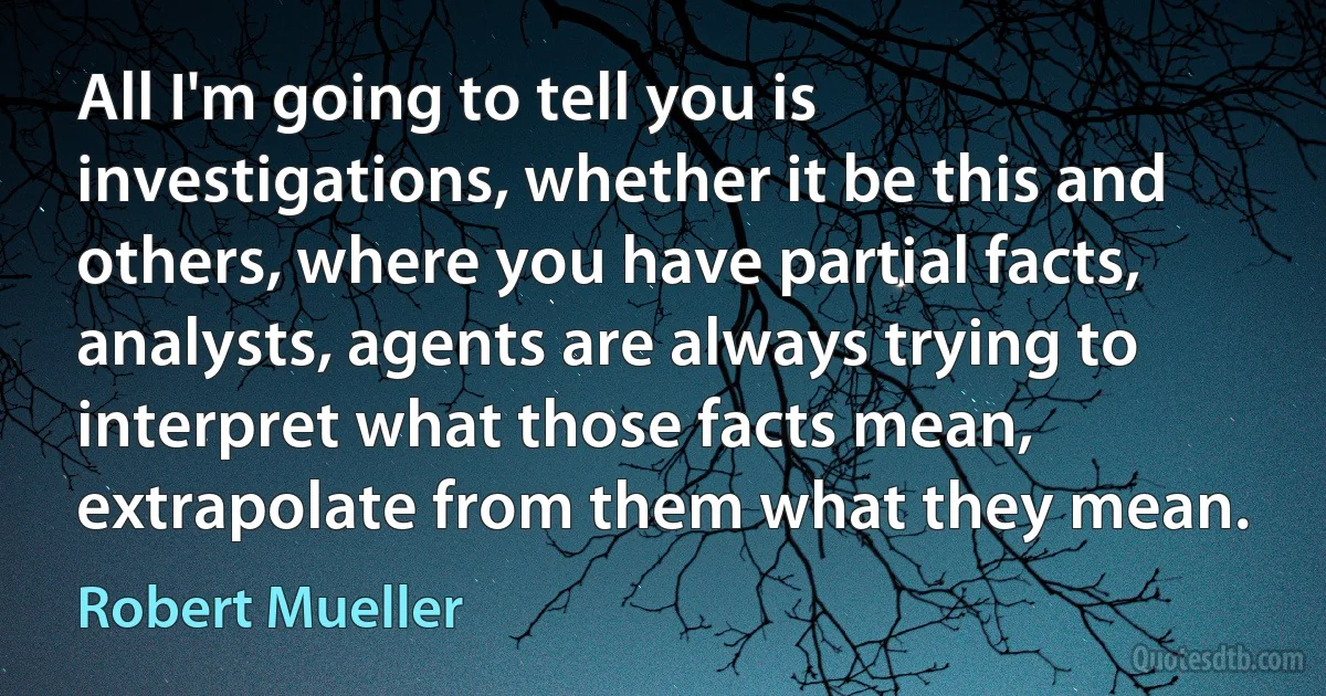 All I'm going to tell you is investigations, whether it be this and others, where you have partial facts, analysts, agents are always trying to interpret what those facts mean, extrapolate from them what they mean. (Robert Mueller)