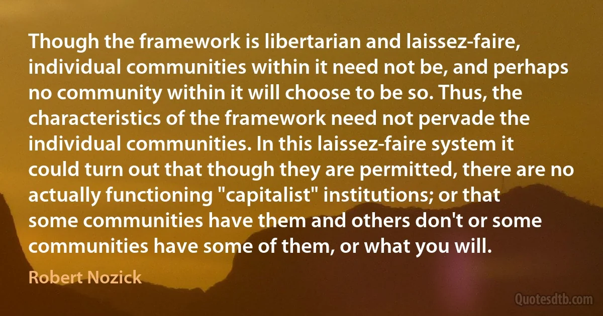 Though the framework is libertarian and laissez-faire, individual communities within it need not be, and perhaps no community within it will choose to be so. Thus, the characteristics of the framework need not pervade the individual communities. In this laissez-faire system it could turn out that though they are permitted, there are no actually functioning "capitalist" institutions; or that some communities have them and others don't or some communities have some of them, or what you will. (Robert Nozick)