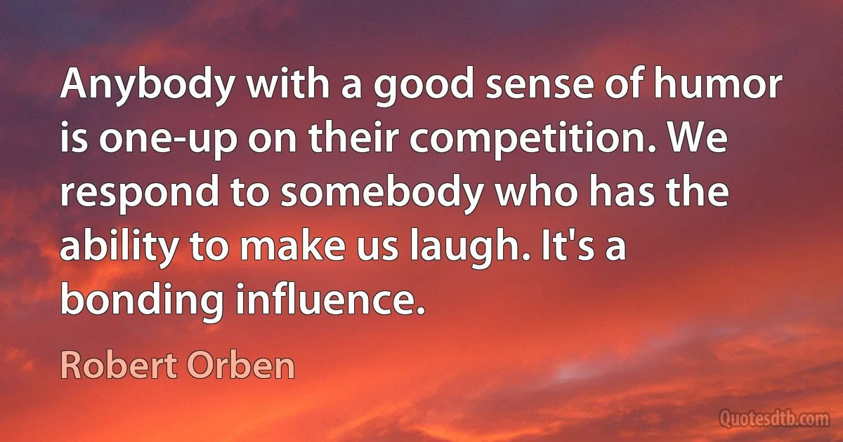 Anybody with a good sense of humor is one-up on their competition. We respond to somebody who has the ability to make us laugh. It's a bonding influence. (Robert Orben)