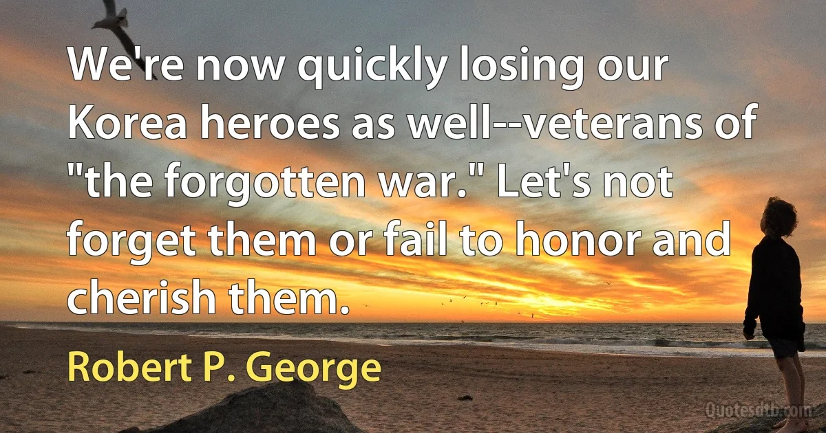 We're now quickly losing our Korea heroes as well--veterans of "the forgotten war." Let's not forget them or fail to honor and cherish them. (Robert P. George)