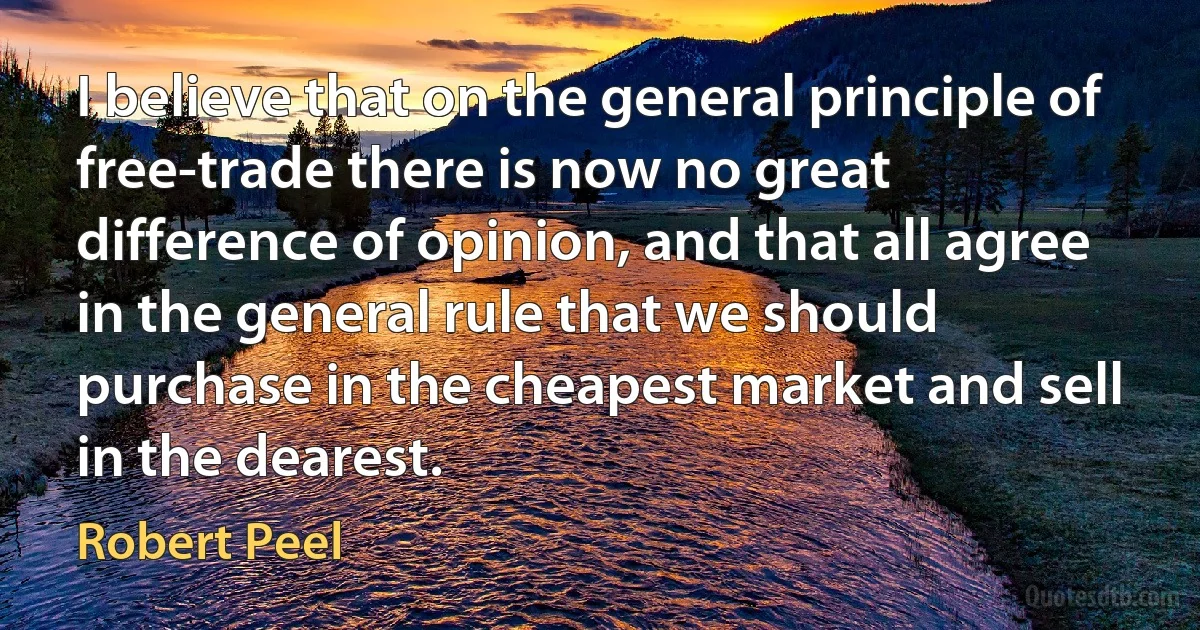 I believe that on the general principle of free-trade there is now no great difference of opinion, and that all agree in the general rule that we should purchase in the cheapest market and sell in the dearest. (Robert Peel)