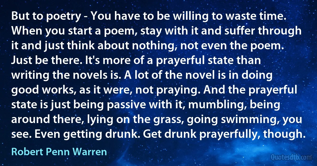 But to poetry - You have to be willing to waste time. When you start a poem, stay with it and suffer through it and just think about nothing, not even the poem. Just be there. It's more of a prayerful state than writing the novels is. A lot of the novel is in doing good works, as it were, not praying. And the prayerful state is just being passive with it, mumbling, being around there, lying on the grass, going swimming, you see. Even getting drunk. Get drunk prayerfully, though. (Robert Penn Warren)