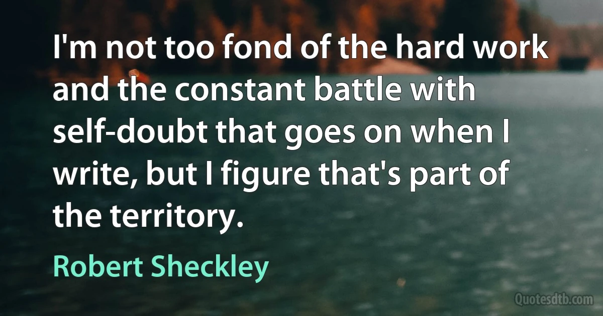 I'm not too fond of the hard work and the constant battle with self-doubt that goes on when I write, but I figure that's part of the territory. (Robert Sheckley)