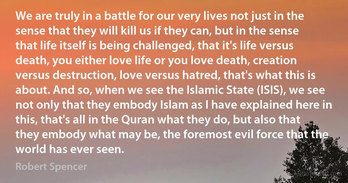 We are truly in a battle for our very lives not just in the sense that they will kill us if they can, but in the sense that life itself is being challenged, that it's life versus death, you either love life or you love death, creation versus destruction, love versus hatred, that's what this is about. And so, when we see the Islamic State (ISIS), we see not only that they embody Islam as I have explained here in this, that's all in the Quran what they do, but also that they embody what may be, the foremost evil force that the world has ever seen. (Robert Spencer)