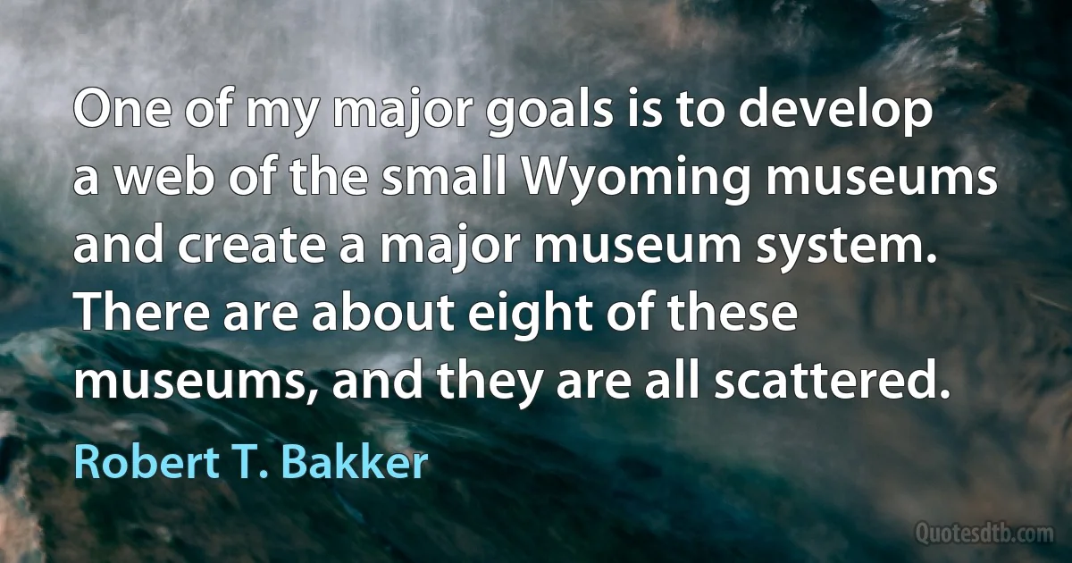 One of my major goals is to develop a web of the small Wyoming museums and create a major museum system. There are about eight of these museums, and they are all scattered. (Robert T. Bakker)