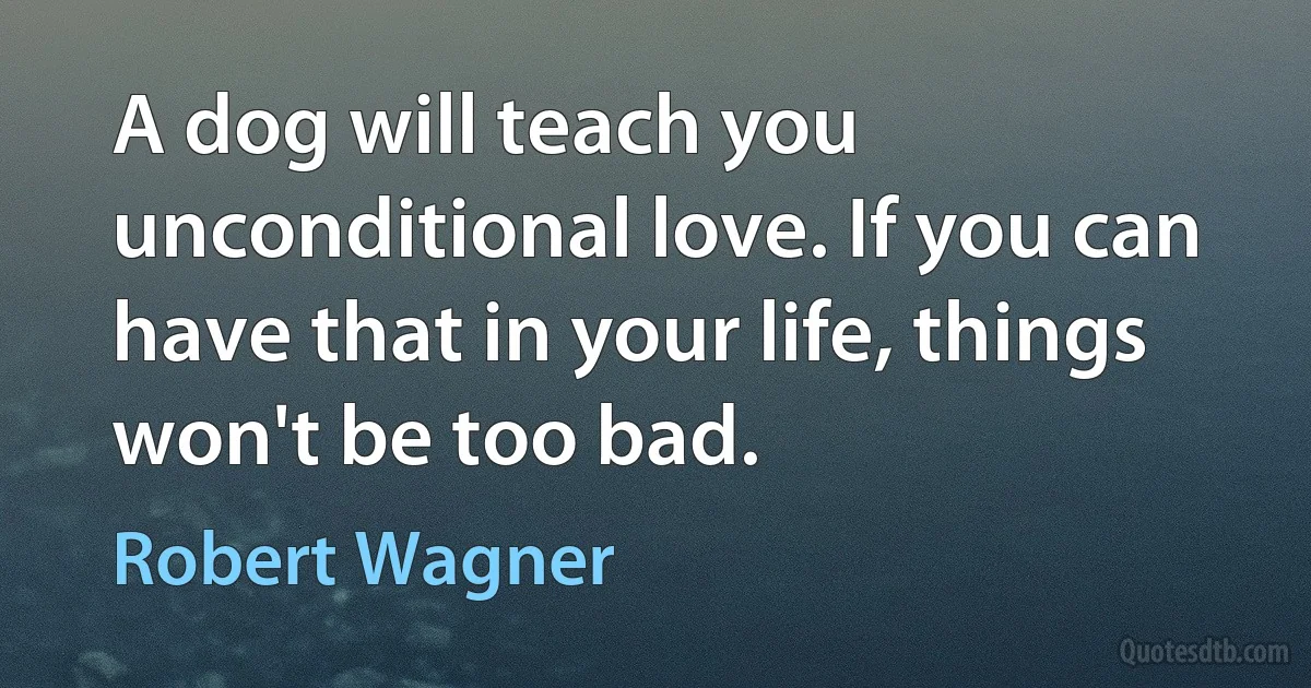 A dog will teach you unconditional love. If you can have that in your life, things won't be too bad. (Robert Wagner)