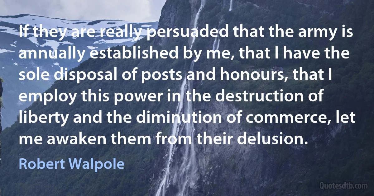 If they are really persuaded that the army is annually established by me, that I have the sole disposal of posts and honours, that I employ this power in the destruction of liberty and the diminution of commerce, let me awaken them from their delusion. (Robert Walpole)