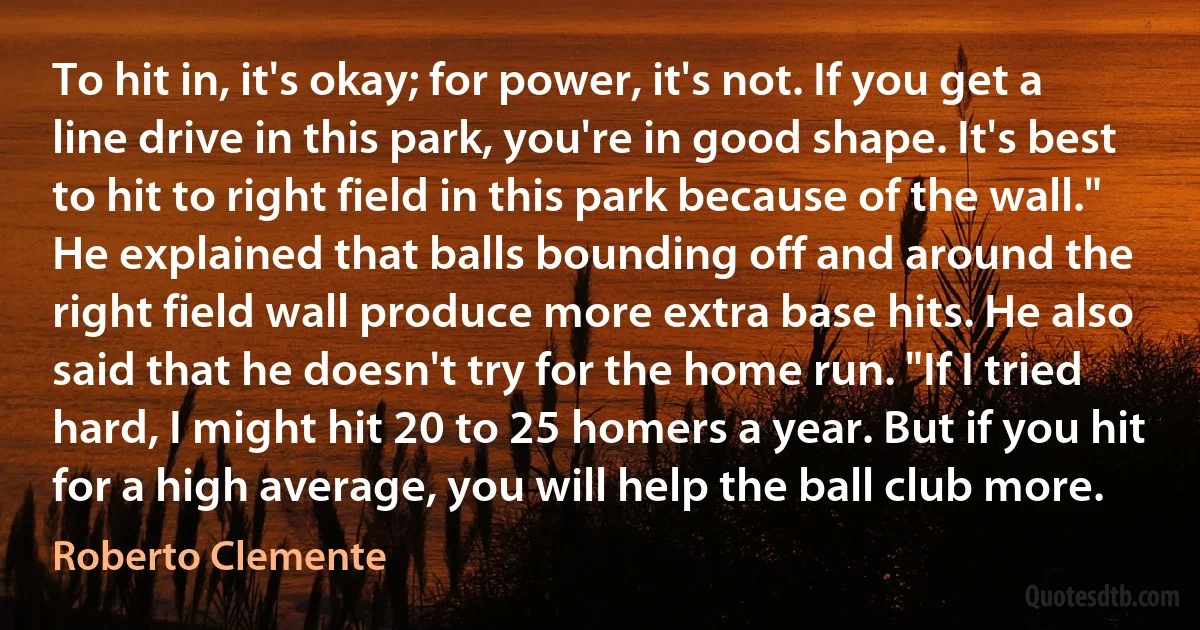 To hit in, it's okay; for power, it's not. If you get a line drive in this park, you're in good shape. It's best to hit to right field in this park because of the wall." He explained that balls bounding off and around the right field wall produce more extra base hits. He also said that he doesn't try for the home run. "If I tried hard, I might hit 20 to 25 homers a year. But if you hit for a high average, you will help the ball club more. (Roberto Clemente)