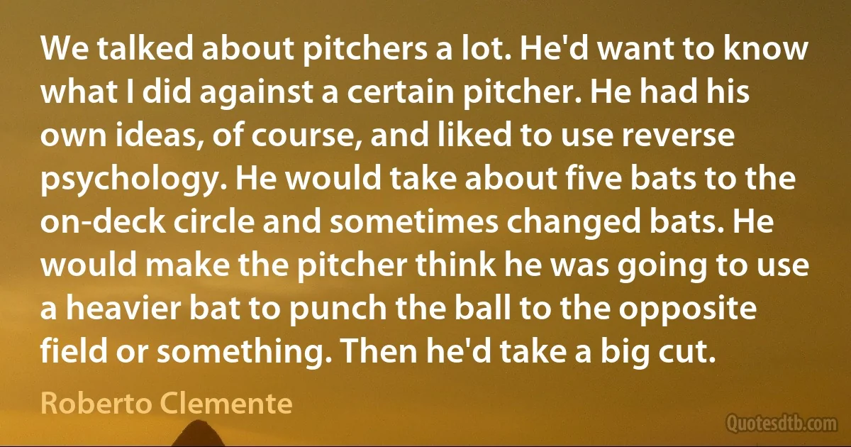 We talked about pitchers a lot. He'd want to know what I did against a certain pitcher. He had his own ideas, of course, and liked to use reverse psychology. He would take about five bats to the on-deck circle and sometimes changed bats. He would make the pitcher think he was going to use a heavier bat to punch the ball to the opposite field or something. Then he'd take a big cut. (Roberto Clemente)