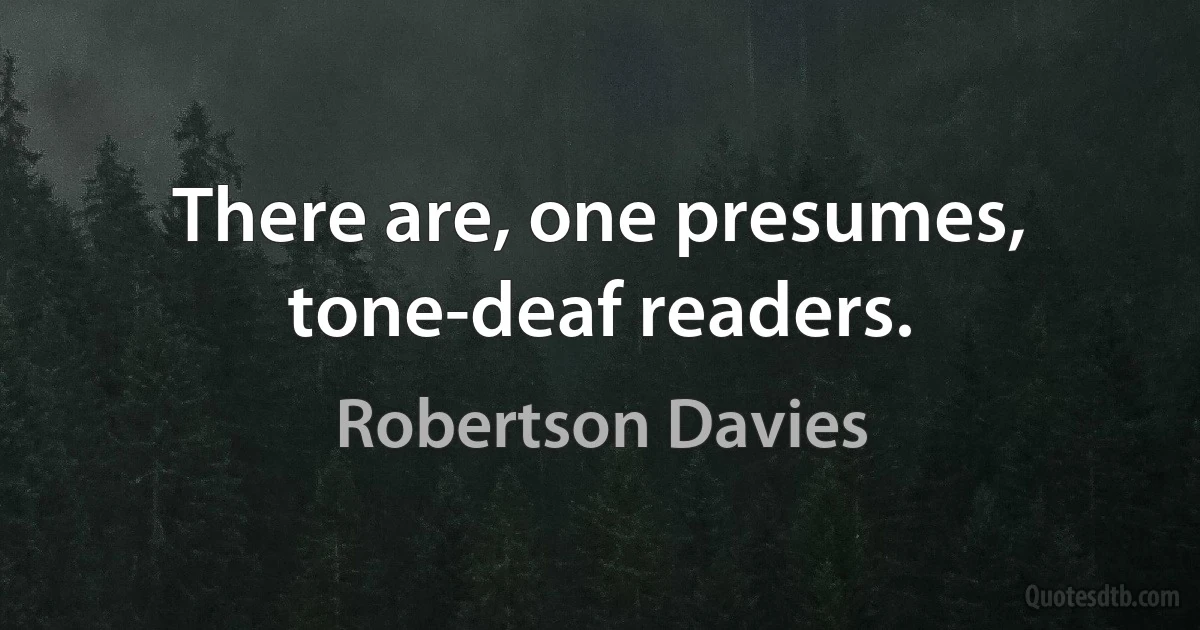 There are, one presumes, tone-deaf readers. (Robertson Davies)