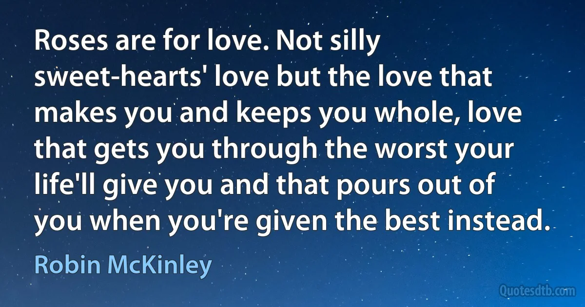 Roses are for love. Not silly sweet-hearts' love but the love that makes you and keeps you whole, love that gets you through the worst your life'll give you and that pours out of you when you're given the best instead. (Robin McKinley)