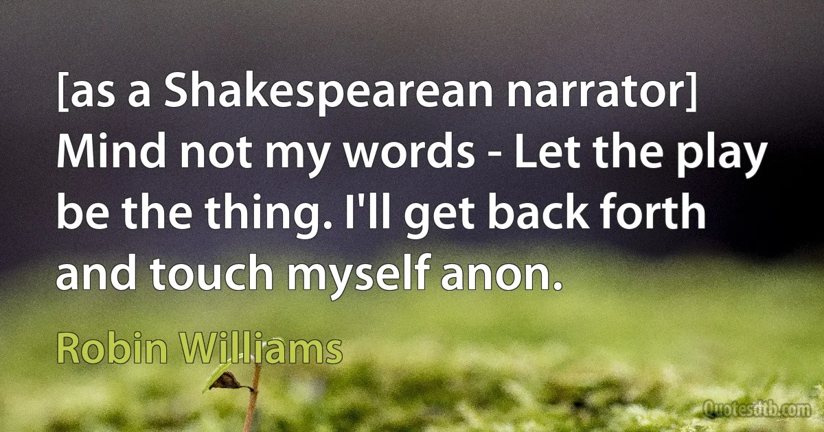 [as a Shakespearean narrator] Mind not my words - Let the play be the thing. I'll get back forth and touch myself anon. (Robin Williams)