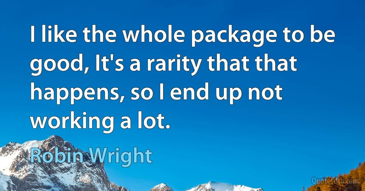 I like the whole package to be good, It's a rarity that that happens, so I end up not working a lot. (Robin Wright)