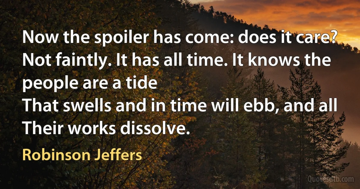 Now the spoiler has come: does it care?
Not faintly. It has all time. It knows the people are a tide
That swells and in time will ebb, and all
Their works dissolve. (Robinson Jeffers)