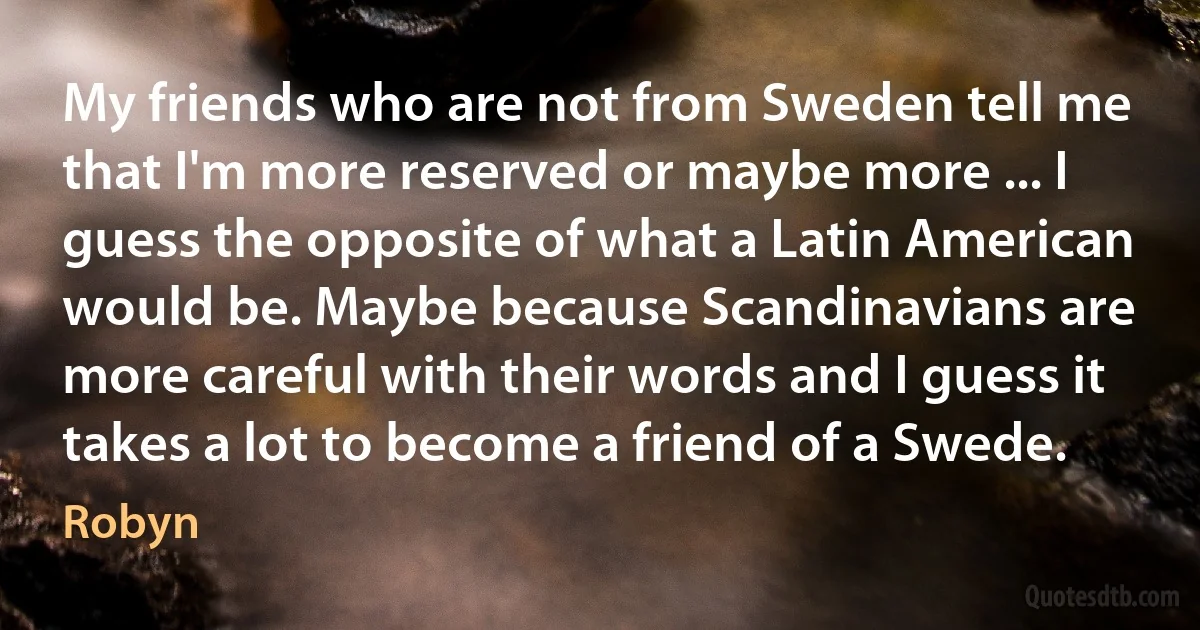 My friends who are not from Sweden tell me that I'm more reserved or maybe more ... I guess the opposite of what a Latin American would be. Maybe because Scandinavians are more careful with their words and I guess it takes a lot to become a friend of a Swede. (Robyn)