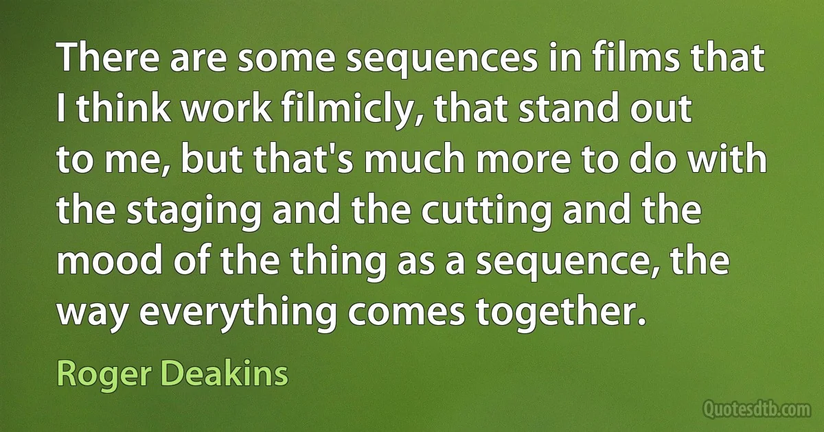 There are some sequences in films that I think work filmicly, that stand out to me, but that's much more to do with the staging and the cutting and the mood of the thing as a sequence, the way everything comes together. (Roger Deakins)