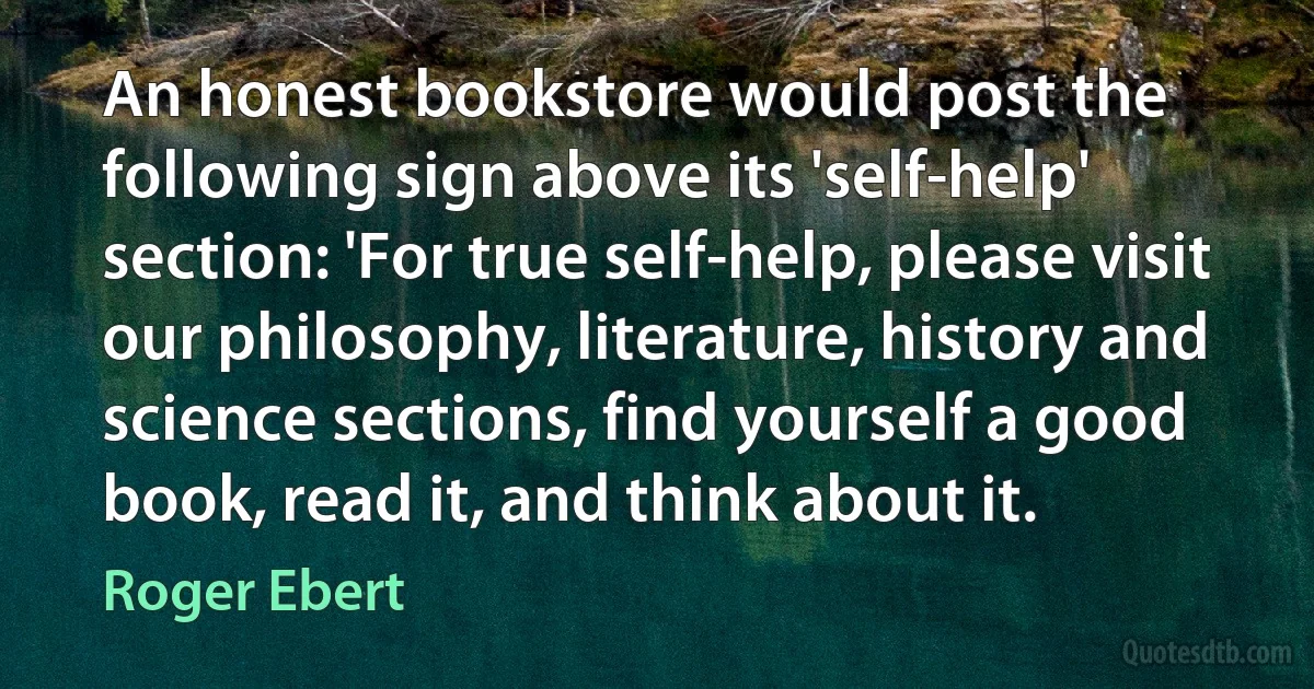 An honest bookstore would post the following sign above its 'self-help' section: 'For true self-help, please visit our philosophy, literature, history and science sections, find yourself a good book, read it, and think about it. (Roger Ebert)