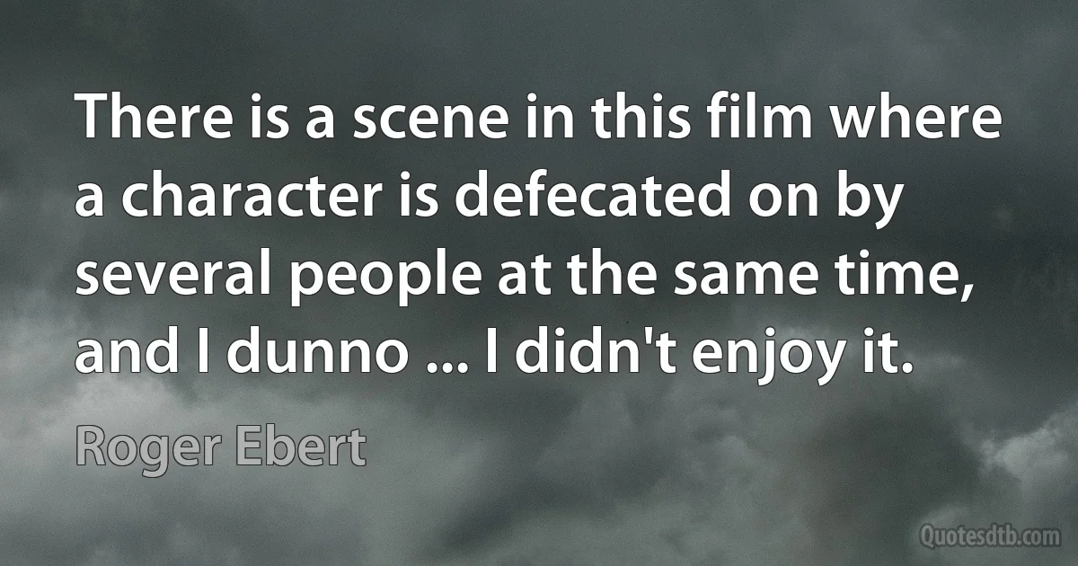 There is a scene in this film where a character is defecated on by several people at the same time, and I dunno ... I didn't enjoy it. (Roger Ebert)