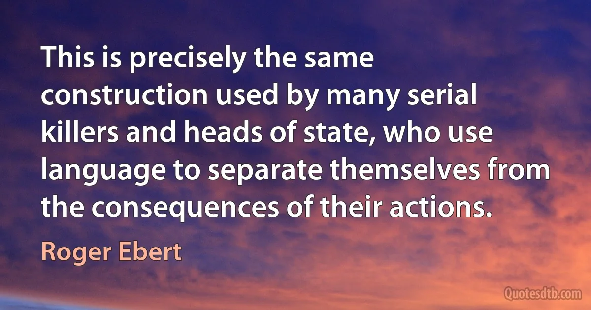 This is precisely the same construction used by many serial killers and heads of state, who use language to separate themselves from the consequences of their actions. (Roger Ebert)