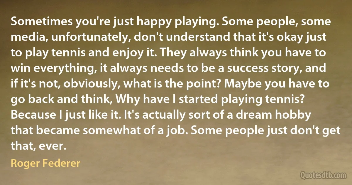 Sometimes you're just happy playing. Some people, some media, unfortunately, don't understand that it's okay just to play tennis and enjoy it. They always think you have to win everything, it always needs to be a success story, and if it's not, obviously, what is the point? Maybe you have to go back and think, Why have I started playing tennis? Because I just like it. It's actually sort of a dream hobby that became somewhat of a job. Some people just don't get that, ever. (Roger Federer)