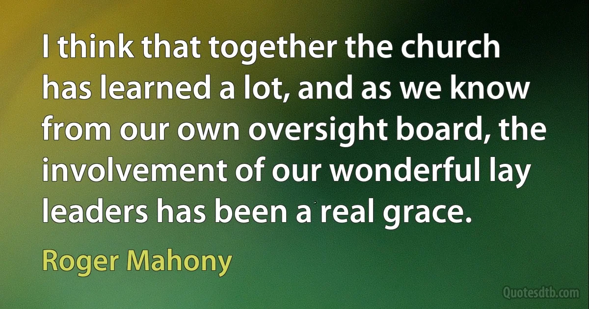 I think that together the church has learned a lot, and as we know from our own oversight board, the involvement of our wonderful lay leaders has been a real grace. (Roger Mahony)