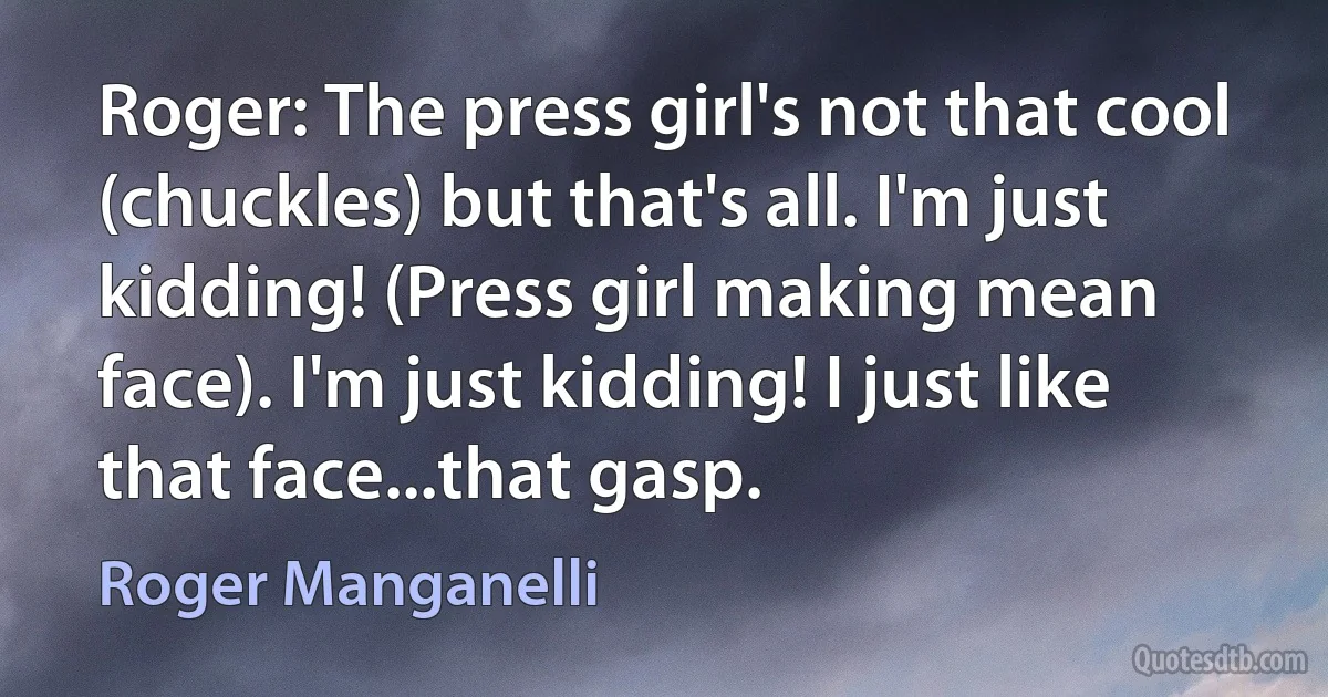 Roger: The press girl's not that cool (chuckles) but that's all. I'm just kidding! (Press girl making mean face). I'm just kidding! I just like that face...that gasp. (Roger Manganelli)