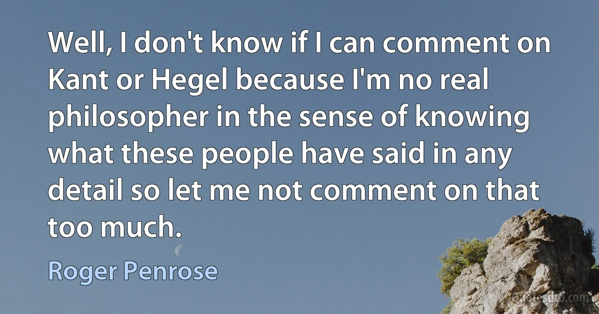 Well, I don't know if I can comment on Kant or Hegel because I'm no real philosopher in the sense of knowing what these people have said in any detail so let me not comment on that too much. (Roger Penrose)