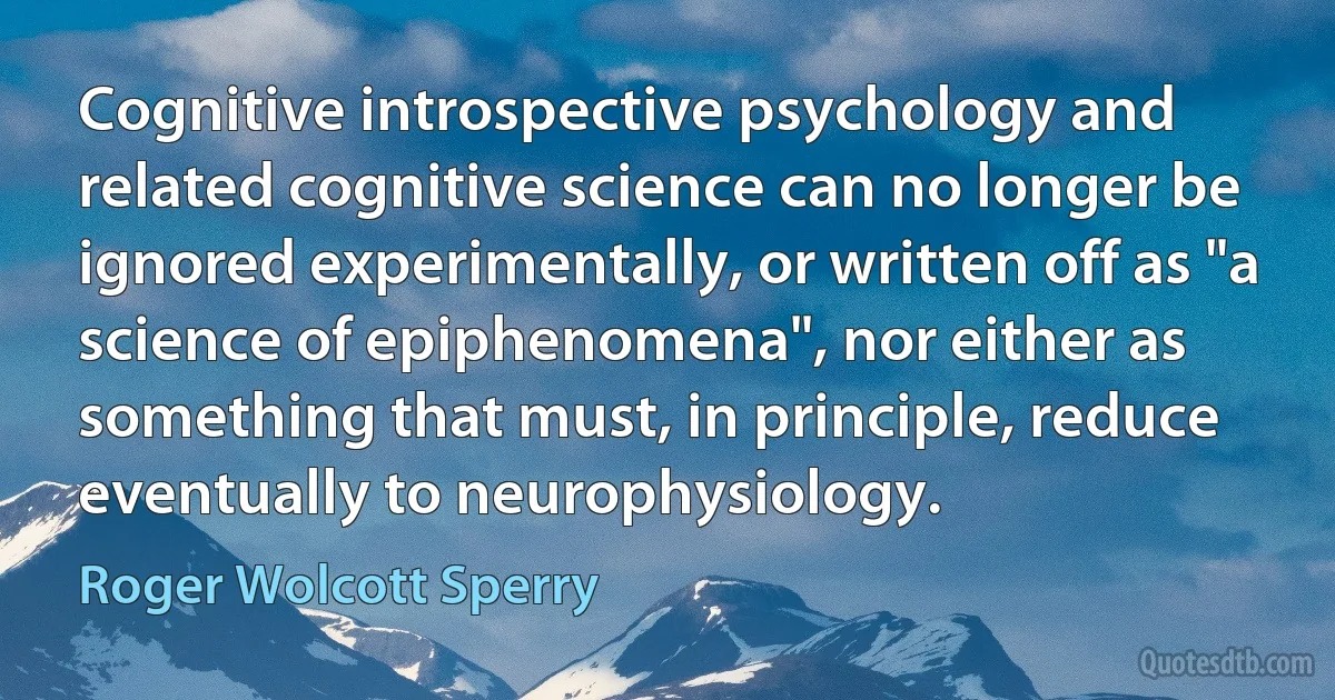 Cognitive introspective psychology and related cognitive science can no longer be ignored experimentally, or written off as "a science of epiphenomena", nor either as something that must, in principle, reduce eventually to neurophysiology. (Roger Wolcott Sperry)