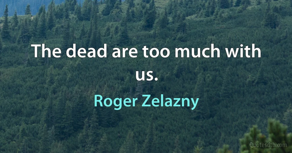 The dead are too much with us. (Roger Zelazny)