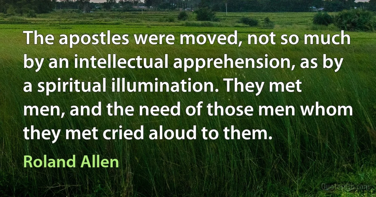 The apostles were moved, not so much by an intellectual apprehension, as by a spiritual illumination. They met men, and the need of those men whom they met cried aloud to them. (Roland Allen)