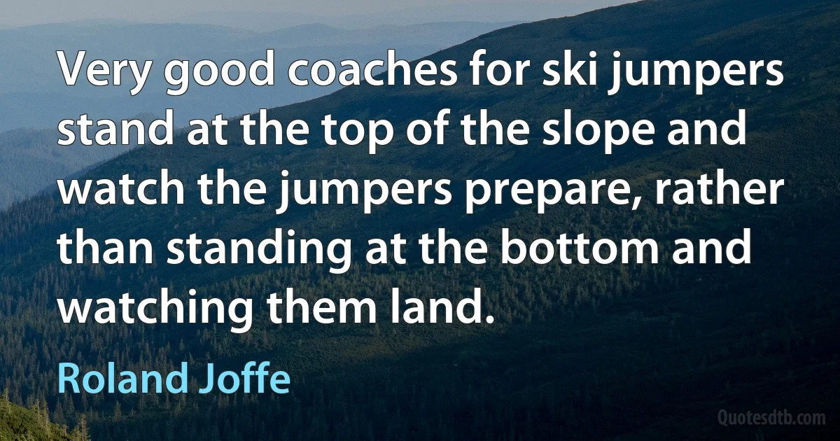 Very good coaches for ski jumpers stand at the top of the slope and watch the jumpers prepare, rather than standing at the bottom and watching them land. (Roland Joffe)