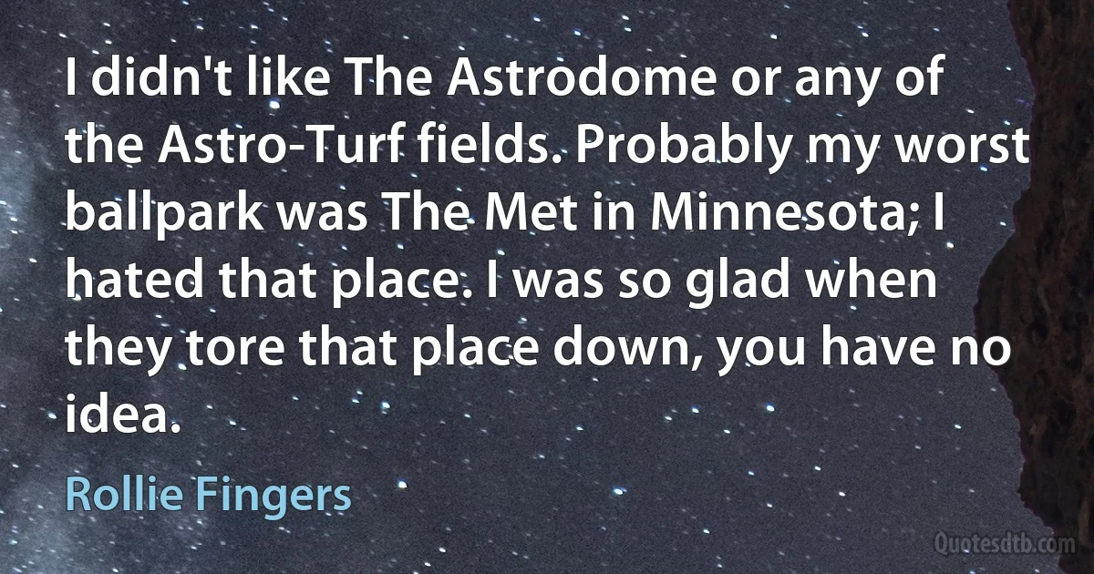 I didn't like The Astrodome or any of the Astro-Turf fields. Probably my worst ballpark was The Met in Minnesota; I hated that place. I was so glad when they tore that place down, you have no idea. (Rollie Fingers)