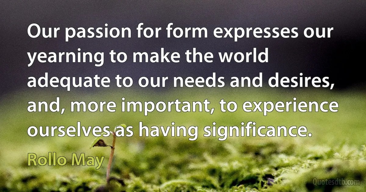 Our passion for form expresses our yearning to make the world adequate to our needs and desires, and, more important, to experience ourselves as having significance. (Rollo May)