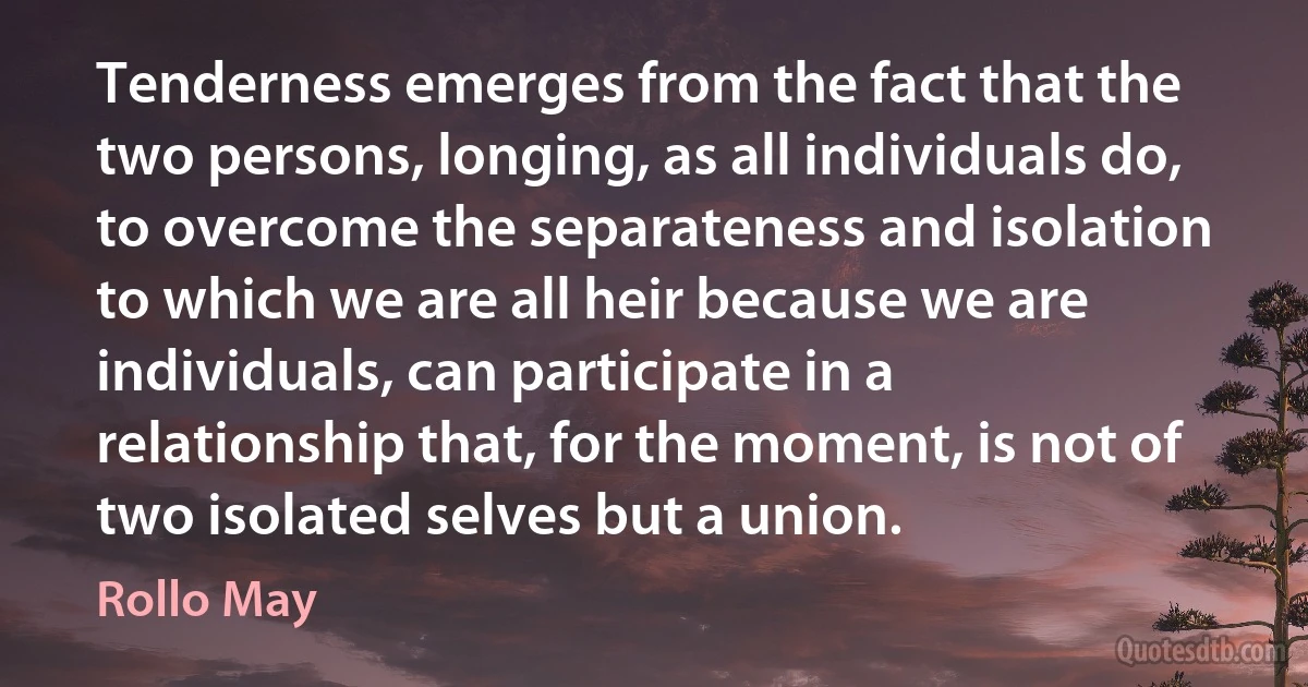 Tenderness emerges from the fact that the two persons, longing, as all individuals do, to overcome the separateness and isolation to which we are all heir because we are individuals, can participate in a relationship that, for the moment, is not of two isolated selves but a union. (Rollo May)