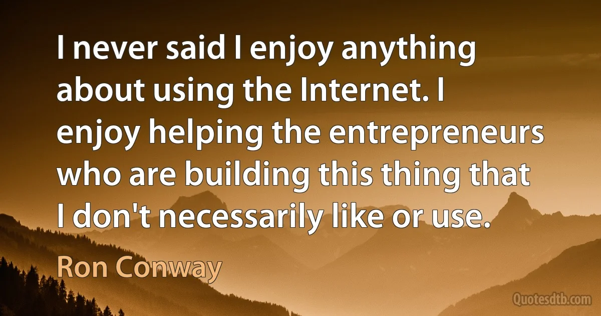 I never said I enjoy anything about using the Internet. I enjoy helping the entrepreneurs who are building this thing that I don't necessarily like or use. (Ron Conway)