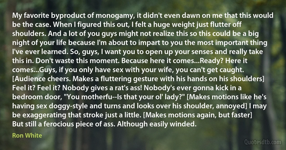 My favorite byproduct of monogamy, it didn't even dawn on me that this would be the case. When I figured this out, I felt a huge weight just flutter off shoulders. And a lot of you guys might not realize this so this could be a big night of your life because I'm about to impart to you the most important thing I've ever learned. So, guys, I want you to open up your senses and really take this in. Don't waste this moment. Because here it comes...Ready? Here it comes...Guys, if you only have sex with your wife, you can't get caught. [Audience cheers. Makes a fluttering gesture with his hands on his shoulders] Feel it? Feel it? Nobody gives a rat's ass! Nobody's ever gonna kick in a bedroom door, "You motherfu--Is that your ol' lady?" [Makes motions like he's having sex doggy-style and turns and looks over his shoulder, annoyed] I may be exaggerating that stroke just a little. [Makes motions again, but faster] But still a ferocious piece of ass. Although easily winded. (Ron White)