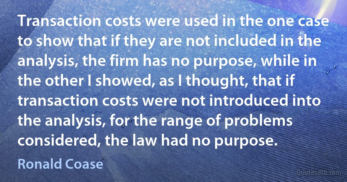 Transaction costs were used in the one case to show that if they are not included in the analysis, the firm has no purpose, while in the other I showed, as I thought, that if transaction costs were not introduced into the analysis, for the range of problems considered, the law had no purpose. (Ronald Coase)