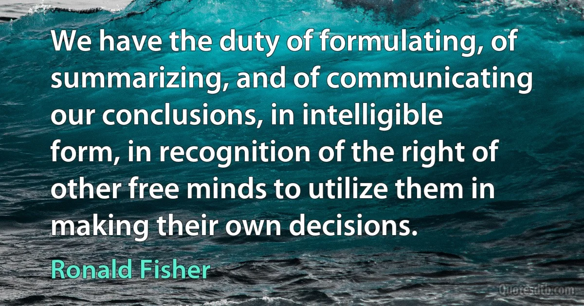 We have the duty of formulating, of summarizing, and of communicating our conclusions, in intelligible form, in recognition of the right of other free minds to utilize them in making their own decisions. (Ronald Fisher)