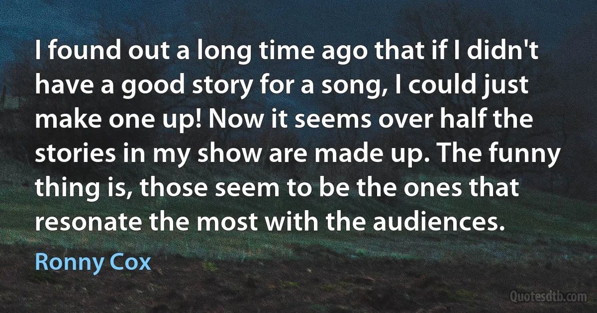 I found out a long time ago that if I didn't have a good story for a song, I could just make one up! Now it seems over half the stories in my show are made up. The funny thing is, those seem to be the ones that resonate the most with the audiences. (Ronny Cox)