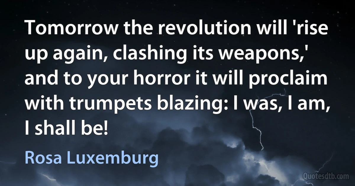 Tomorrow the revolution will 'rise up again, clashing its weapons,' and to your horror it will proclaim with trumpets blazing: I was, I am, I shall be! (Rosa Luxemburg)