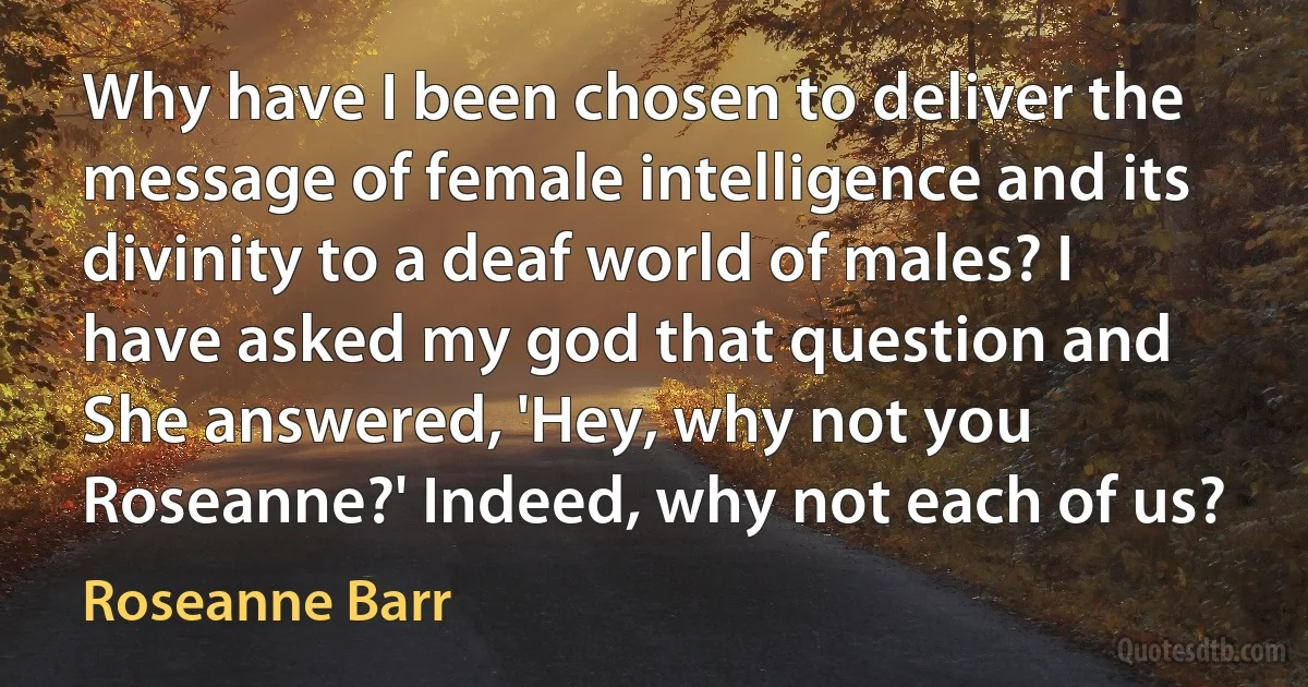 Why have I been chosen to deliver the message of female intelligence and its divinity to a deaf world of males? I have asked my god that question and She answered, 'Hey, why not you Roseanne?' Indeed, why not each of us? (Roseanne Barr)