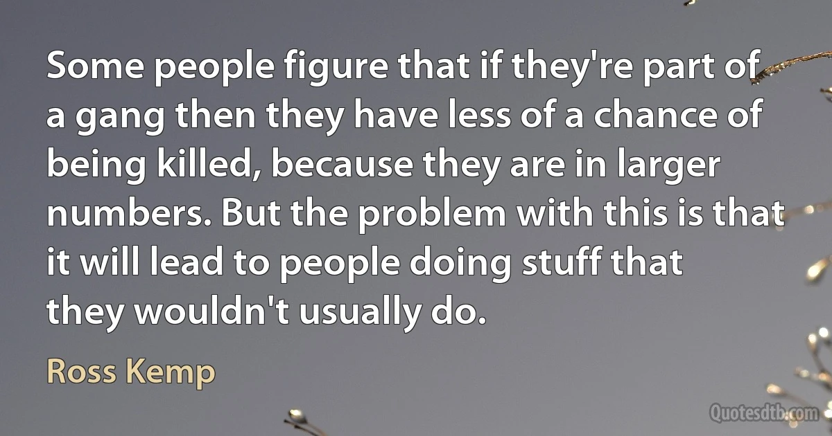 Some people figure that if they're part of a gang then they have less of a chance of being killed, because they are in larger numbers. But the problem with this is that it will lead to people doing stuff that they wouldn't usually do. (Ross Kemp)