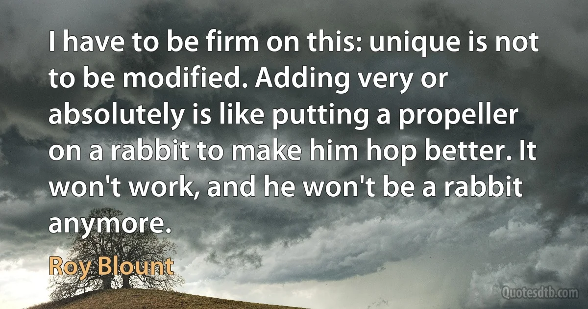 I have to be firm on this: unique is not to be modified. Adding very or absolutely is like putting a propeller on a rabbit to make him hop better. It won't work, and he won't be a rabbit anymore. (Roy Blount)